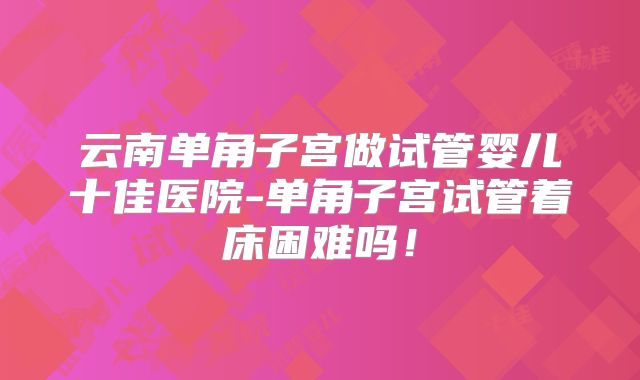 云南单角子宫做试管婴儿十佳医院-单角子宫试管着床困难吗！