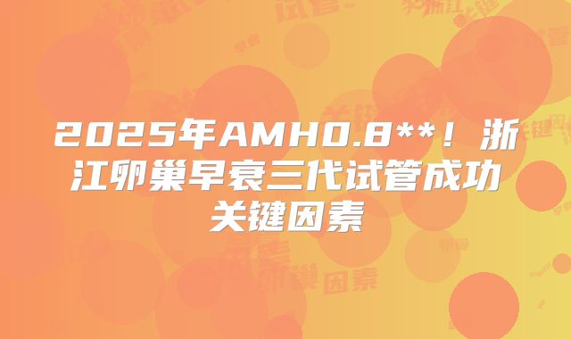 2025年AMH0.8**！浙江卵巢早衰三代试管成功关键因素