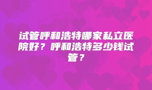 试管呼和浩特哪家私立医院好？呼和浩特多少钱试管？