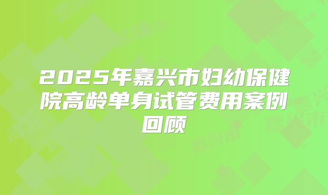 2025年嘉兴市妇幼保健院高龄单身试管费用案例回顾