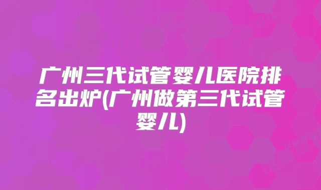 广州三代试管婴儿医院排名出炉(广州做第三代试管婴儿)
