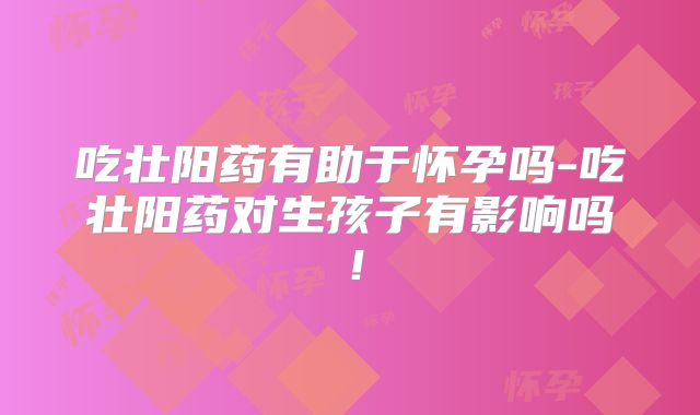 吃壮阳药有助于怀孕吗-吃壮阳药对生孩子有影响吗！