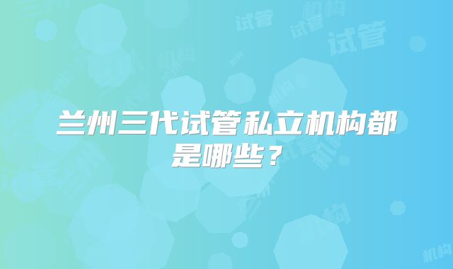 兰州三代试管私立机构都是哪些?