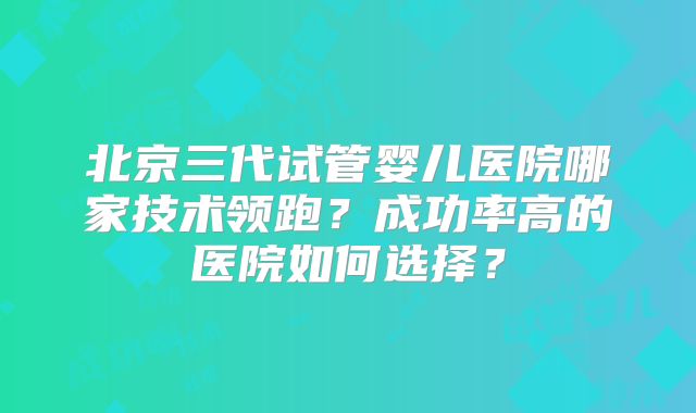 北京三代试管婴儿医院哪家技术领跑？成功率高的医院如何选择？
