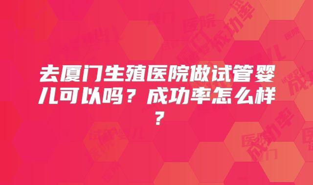 去厦门生殖医院做试管婴儿可以吗？成功率怎么样？