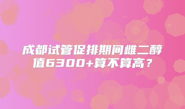 成都试管促排期间雌二醇值6300+算不算高？