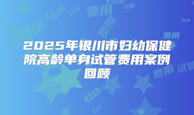 2025年银川市妇幼保健院高龄单身试管费用案例回顾