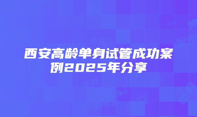 西安高龄单身试管成功案例2025年分享