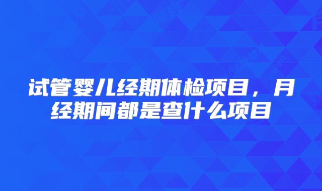 试管婴儿经期体检项目，月经期间都是查什么项目