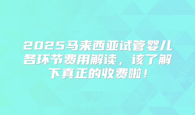 2025马来西亚试管婴儿各环节费用解读，该了解下真正的收费啦！