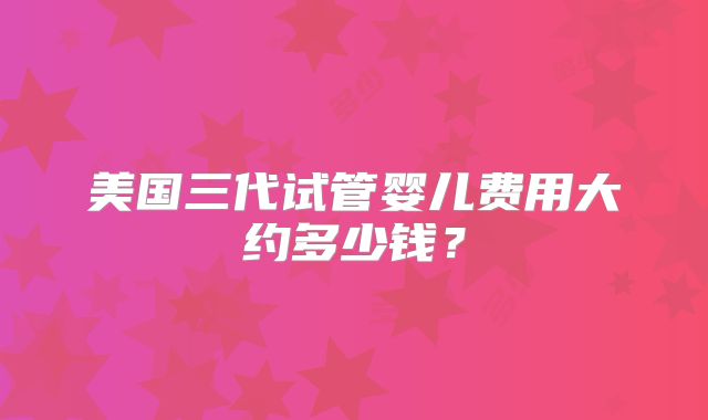 美国三代试管婴儿费用大约多少钱？
