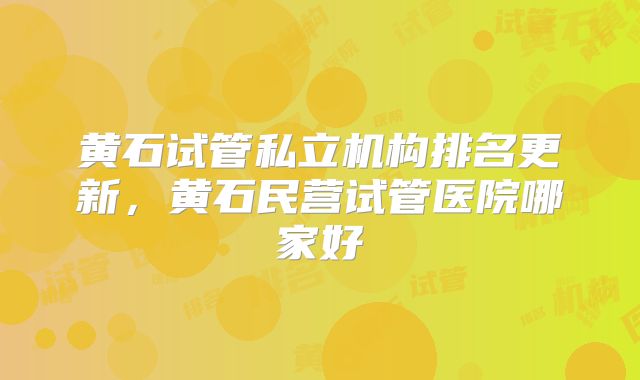 黄石试管私立机构排名更新，黄石民营试管医院哪家好