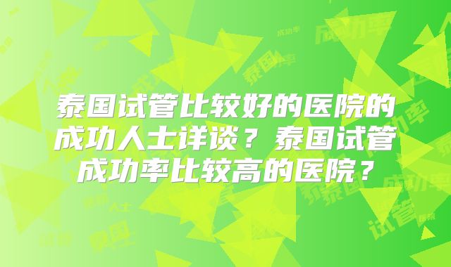 泰国试管比较好的医院的成功人士详谈？泰国试管成功率比较高的医院？