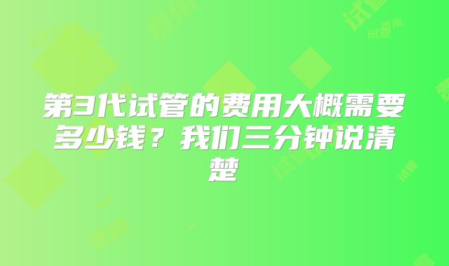 第3代试管的费用大概需要多少钱？我们三分钟说清楚