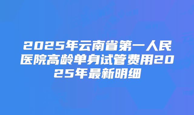 2025年云南省第一人民医院高龄单身试管费用2025年最新明细