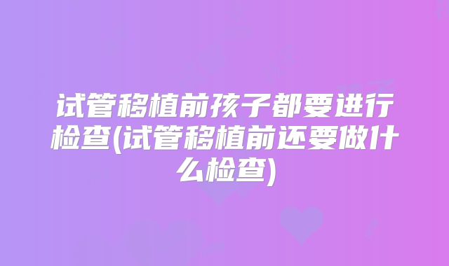 试管移植前孩子都要进行检查(试管移植前还要做什么检查)