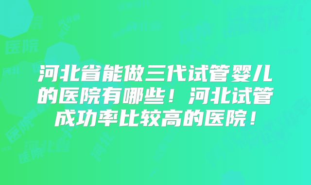 河北省能做三代试管婴儿的医院有哪些!河北试管成功率比较高的医院!