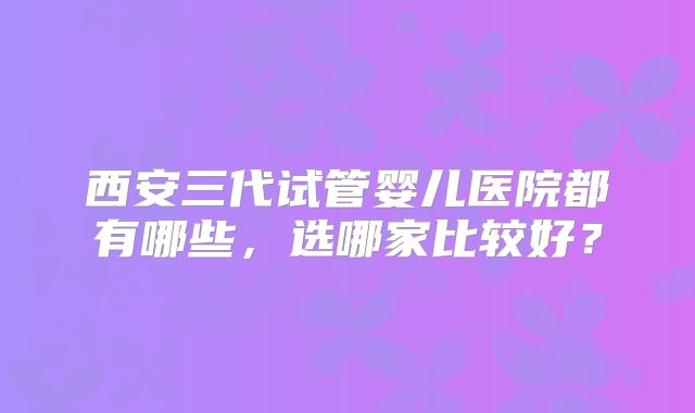 西安三代试管婴儿医院都有哪些，选哪家比较好？