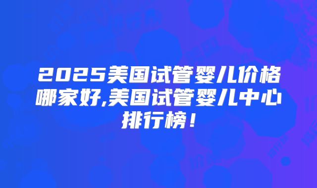 2025美国试管婴儿价格哪家好,美国试管婴儿中心排行榜！