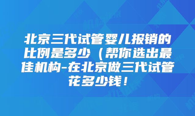 北京三代试管婴儿报销的比例是多少（帮你选出最佳机构-在北京做三代试管花多少钱！