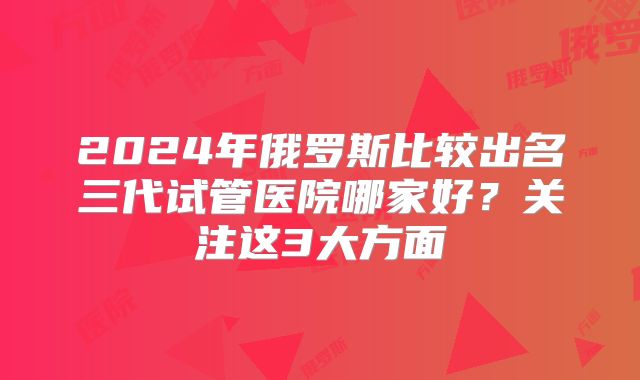 2024年俄罗斯比较出名三代试管医院哪家好？关注这3大方面