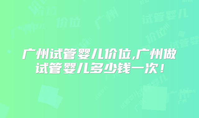 广州试管婴儿价位,广州做试管婴儿多少钱一次！