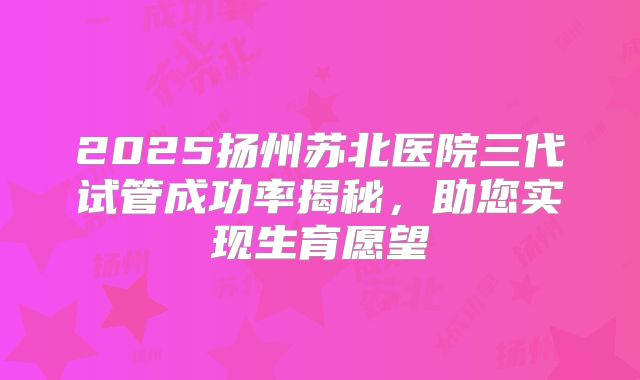 2025扬州苏北医院三代试管成功率揭秘，助您实现生育愿望