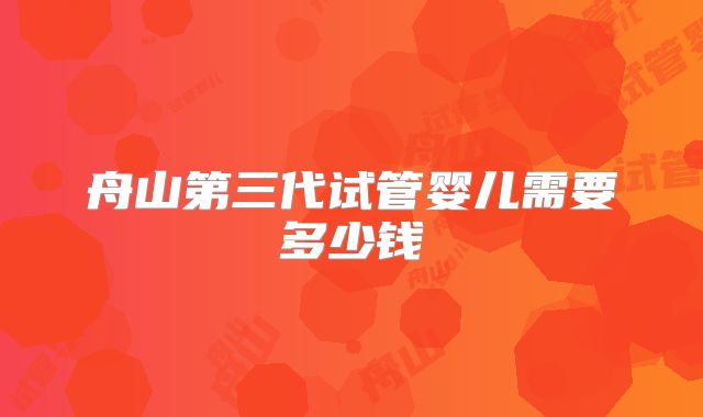 舟山第三代试管婴儿需要多少钱