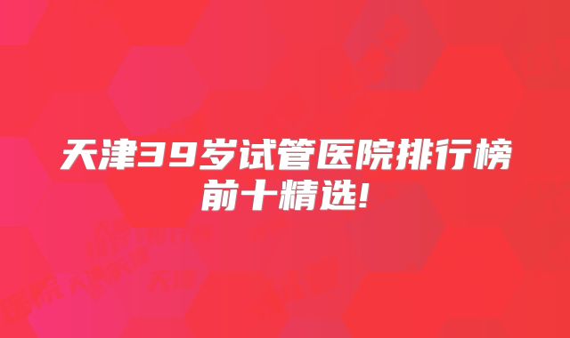天津39岁试管医院排行榜前十精选!