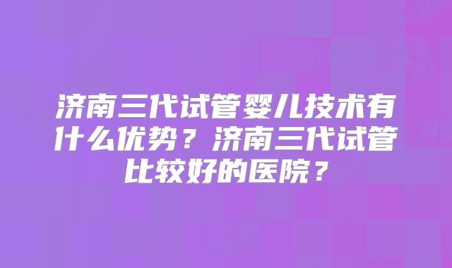济南三代试管婴儿技术有什么优势?济南三代试管比较好的医院?