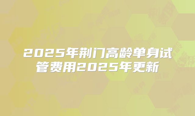 2025年荆门高龄单身试管费用2025年更新