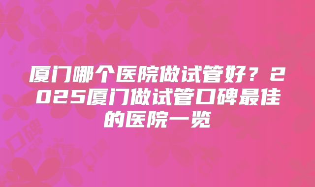 厦门哪个医院做试管好？2025厦门做试管口碑最佳的医院一览