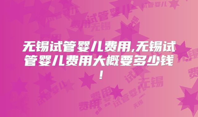 无锡试管婴儿费用,无锡试管婴儿费用大概要多少钱！