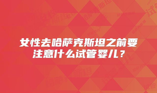 女性去哈萨克斯坦之前要注意什么试管婴儿?