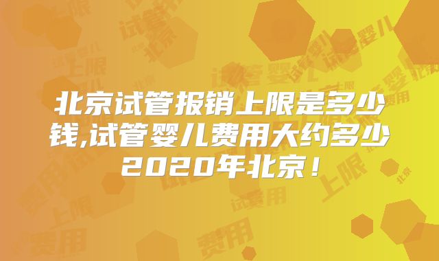 北京试管报销上限是多少钱,试管婴儿费用大约多少2020年北京!
