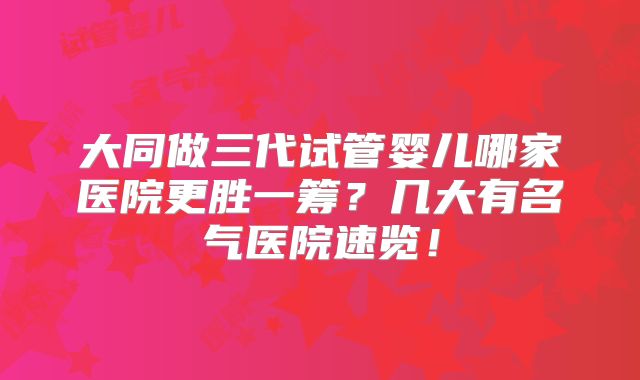 大同做三代试管婴儿哪家医院更胜一筹？几大有名气医院速览！