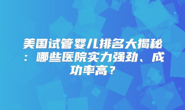 美国试管婴儿排名大揭秘：哪些医院实力强劲、成功率高？