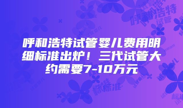 呼和浩特试管婴儿费用明细标准出炉！三代试管大约需要7-10万元