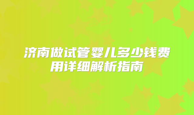 济南做试管婴儿多少钱费用详细解析指南