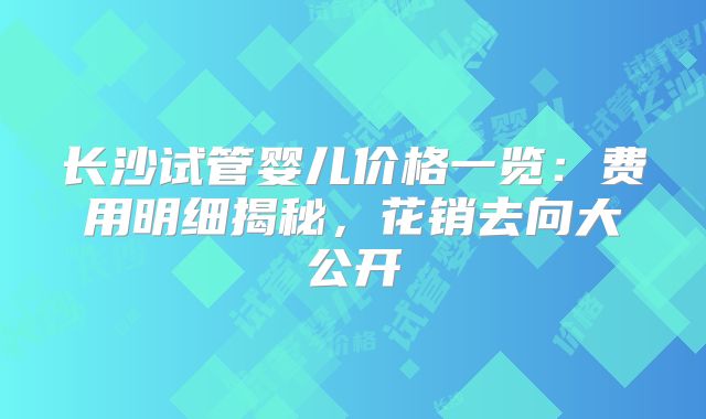 长沙试管婴儿价格一览:费用明细揭秘,花销去向大公开
