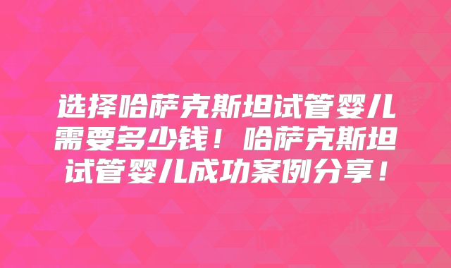 选择哈萨克斯坦试管婴儿需要多少钱！哈萨克斯坦试管婴儿成功案例分享！
