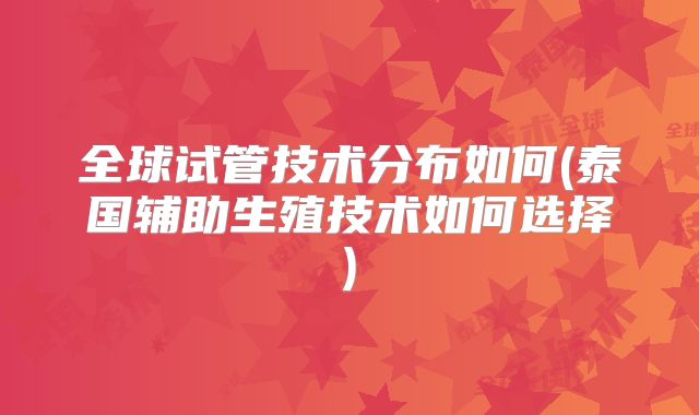 全球试管技术分布如何(泰国辅助生殖技术如何选择)