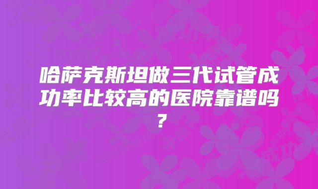 哈萨克斯坦做三代试管成功率比较高的医院靠谱吗?