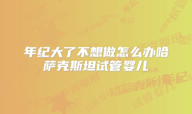 年纪大了不想做怎么办哈萨克斯坦试管婴儿