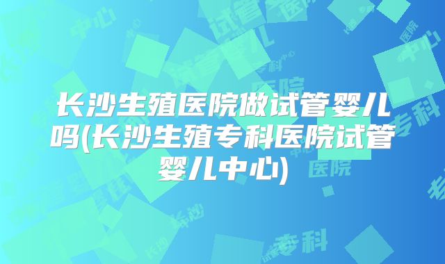 长沙生殖医院做试管婴儿吗(长沙生殖专科医院试管婴儿中心)