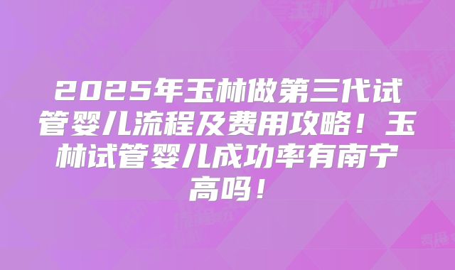 2025年玉林做第三代试管婴儿流程及费用攻略！玉林试管婴儿成功率有南宁高吗！