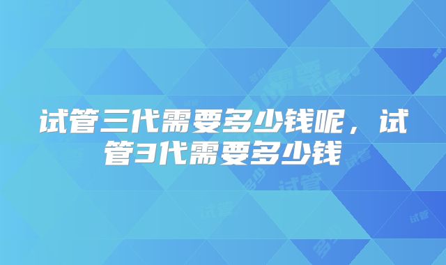 试管三代需要多少钱呢,试管3代需要多少钱