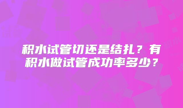 积水试管切还是结扎？有积水做试管成功率多少？