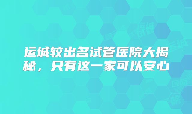 运城较出名试管医院大揭秘，只有这一家可以安心