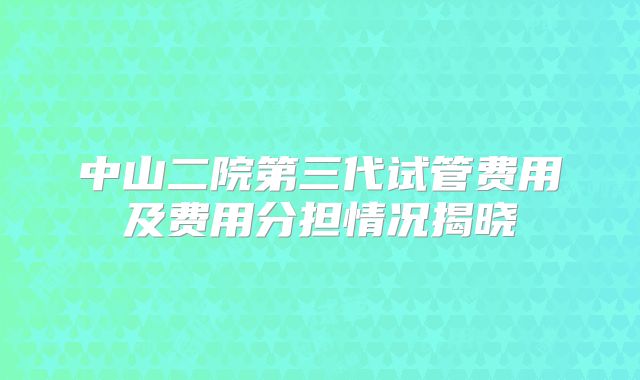 中山二院第三代试管费用及费用分担情况揭晓